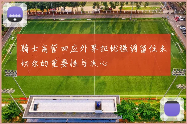 骑士高管回应外界担忧强调留住米切尔的重要性与决心