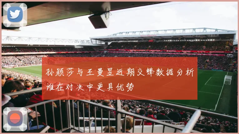 孙颖莎与王曼昱近期交锋数据分析谁在对决中更具优势