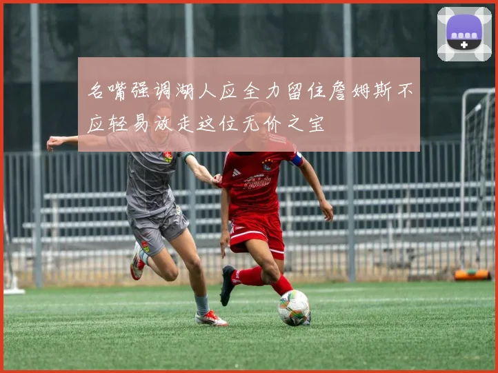 名嘴强调湖人应全力留住詹姆斯不应轻易放走这位无价之宝