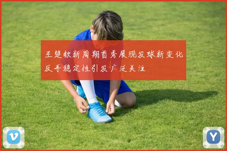 王楚钦新周期首秀展现发球新变化反手稳定性引发广泛关注