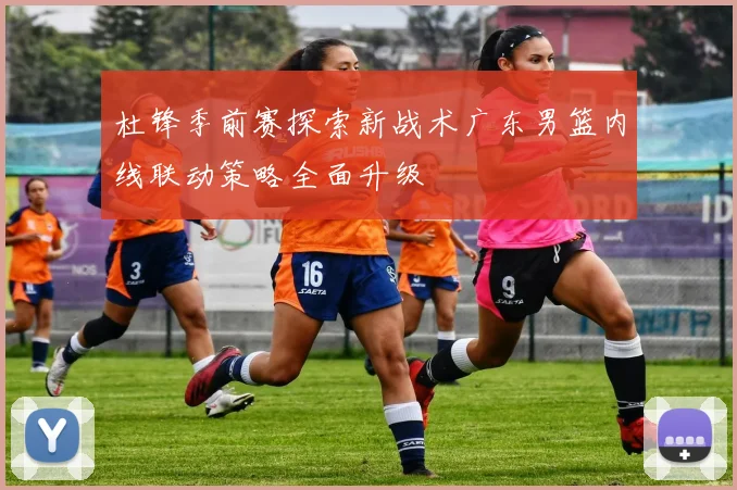 杜锋季前赛探索新战术广东男篮内线联动策略全面升级